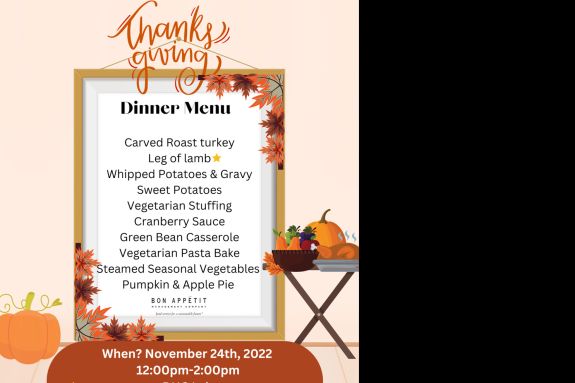 The Thanksgiving Menu is as follows:   Carved Roast Turkey Leg of Lamb (Halal meat)  Whipped Potatoes and Gravy Sweet Potatoes Vegetarian Stuffing  Cranberry Sauce  Green Bean Casserole Vegetarian Pasta Be Steamed Seasonal Vegetables Pumpkin & Apple Pie 