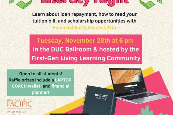 Tuesday, November 28th at 6 pm in the DUC Ballroom & hosted by the First-Gen Living Learning Community Open to all students! Raffle prizes include a LAPTOP, COACH wallet, and financial planner! Please email k_fick1@u.pacific.edu with questions or requests for reasonable accomodations Financial Literacy Night Learn about loan repayment, how to read your tuition bill, and scholarship opportunities with Financial Aid & Success Trio